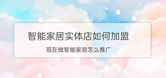 智能家居实体店如何加盟 现在做智能家居怎么推广？